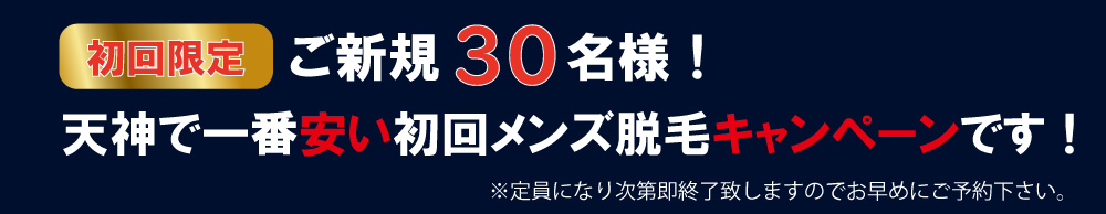 天神店限定メンズ脱毛キャンペーンはご新規30名様まで！天神で一番安いメンズ脱毛、ヒゲ脱毛、メンズ全身脱毛、メンズVIO脱毛キャンペーンです！※定員になり次第即終了致しますのでお早めにご予約下さい。