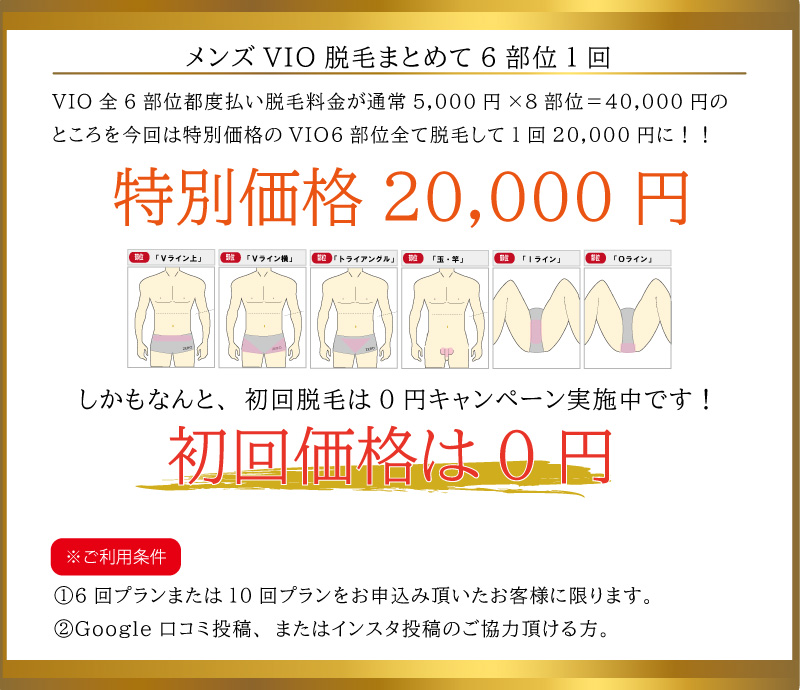 メンズVIO脱毛まとめて6部位1回20,000円。メンズVIO全6部位都度払い脱毛料金が通常5,000円×8部位＝40,000円のところを今回は特別価格のVIO6部位全て脱毛して1回20,000円に！！初回価格は0円。※ご利用条件①6回プランまたは10回プランをお申込み頂いたお客様に限ります。②Google口コミ投稿、またはインスタ投稿のご協力頂ける方。