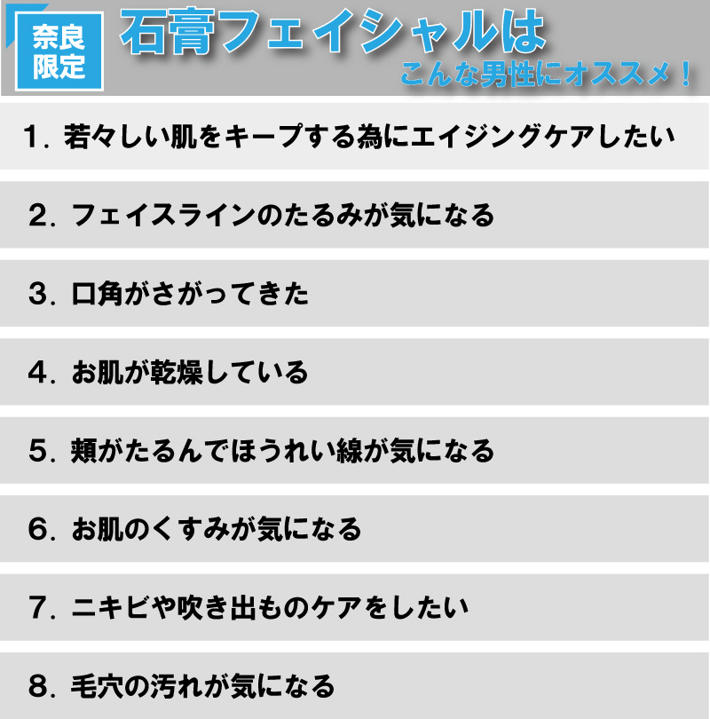 奈良店限定　石膏フェイシャルエステ　８.毛穴の汚れが気になる７.ニキビや吹き出ものケアをしたい６.お肌のくすみが気になる５.頬がたるんでほうれい線が気になる４.お肌が乾燥している３.口角がさがってきた２.フェイスラインのたるみが気になる１.若々しい肌をキープする為にエイジングケアしたいこんな男性にオススメ！石膏フェイシャルは