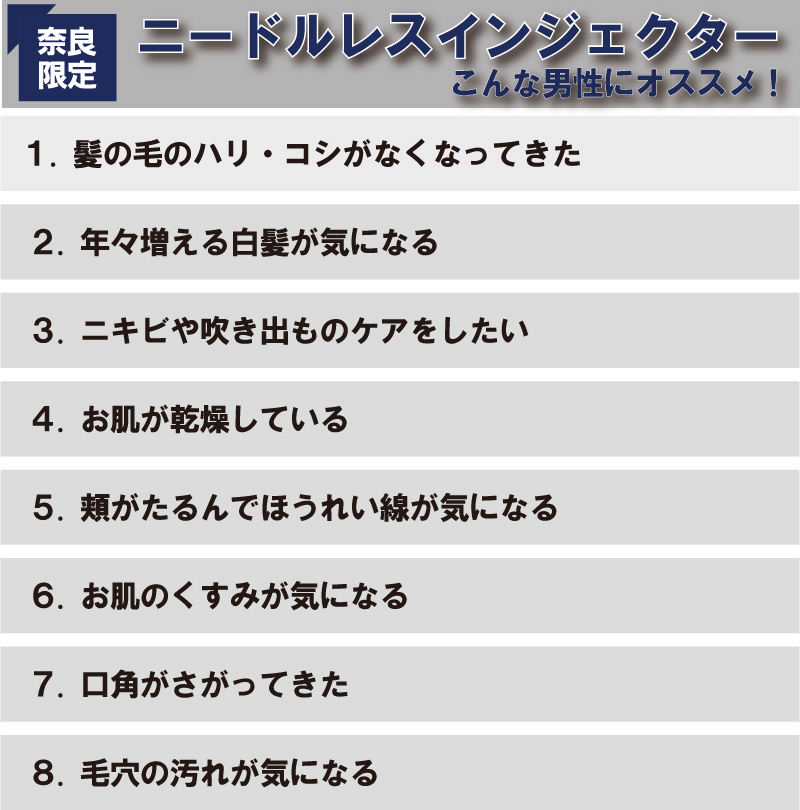 ８.毛穴の汚れが気になる７.口角がさがってきた６.お肌のくすみが気になる５.頬がたるんでほうれい線が気になる４.お肌が乾燥している３.ニキビや吹き出ものケアをしたい２.年々増える白髪が気になる１.髪の毛のハリ・コシがなくなってきたこんな男性にオススメ！限定奈良ニードルレスインジェクター