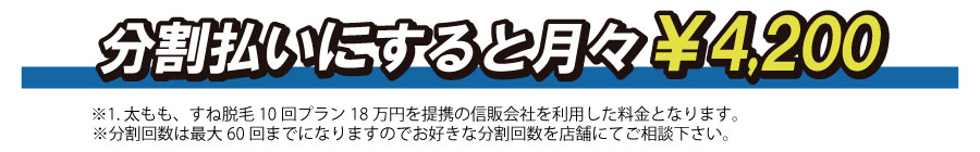 ※分割回数は最大60回までになりますのでお好きな分割回数を店舗にてご相談下さい。※1.足脱毛10回プラン18万円を提携の信販会社を利用した料金となります。分割払いにすると月々￥4,200