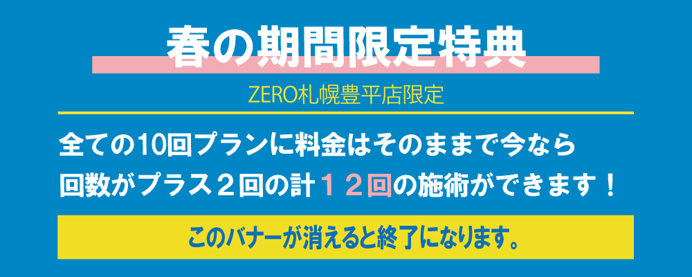 ZERO札幌豊平店限定春の期間限定特典全ての10回プランに料金はそのままで今なら 回数がプラス２回の計１２回の施術ができます！