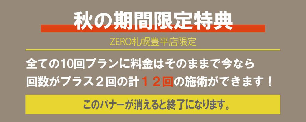 ZERO札幌豊平店限定、秋の期間限定特典全ての10回プランに料金はそのままで今なら 回数がプラス２回の計１２回の施術ができます！