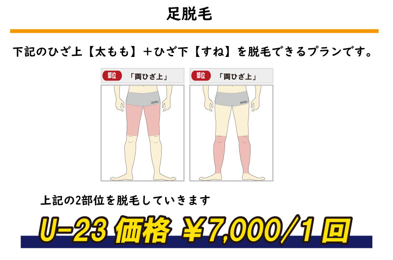 上記の2部位を脱毛していきます足脱毛下記のひざ上【太もも】＋ひざ下【すね】を脱毛できるプランです。U-23価格 ￥7,000/1回部位「両ひざ上」ZERO部位「両ひざ上」ZERO