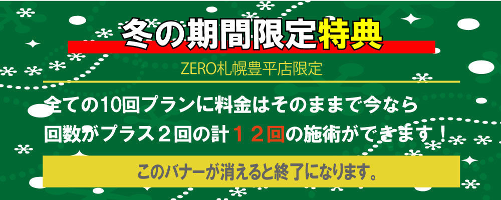 ZERO札幌豊平店限定、冬の期間限定特典全ての10回プランに料金はそのままで今なら 回数がプラス２回の計１２回の施術ができます！