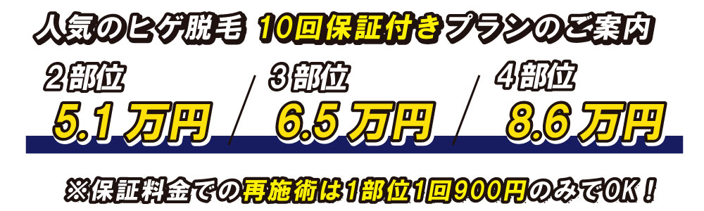 4部位8.6万円3部位6.5万円2部位5.1万円人気のヒゲ脱毛 10回保証付きプランのご案内※保証料金での再施術は1部位1回900円のみでOK！